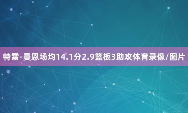 特雷-曼恩场均14.1分2.9篮板3助攻体育录像/图片