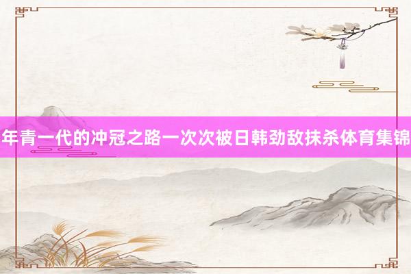 年青一代的冲冠之路一次次被日韩劲敌抹杀体育集锦