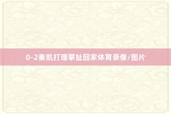 0-2奏凯打理攀扯回家体育录像/图片