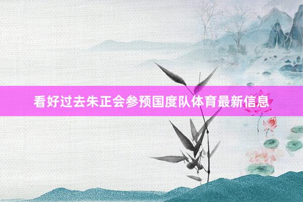 看好过去朱正会参预国度队体育最新信息