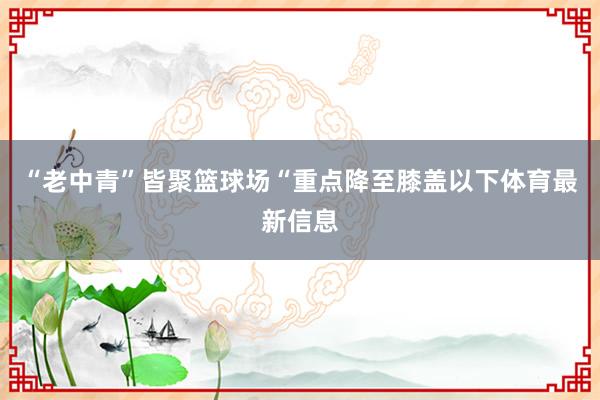 “老中青”皆聚篮球场“重点降至膝盖以下体育最新信息