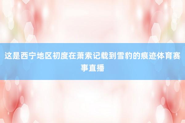 这是西宁地区初度在萧索记载到雪豹的痕迹体育赛事直播