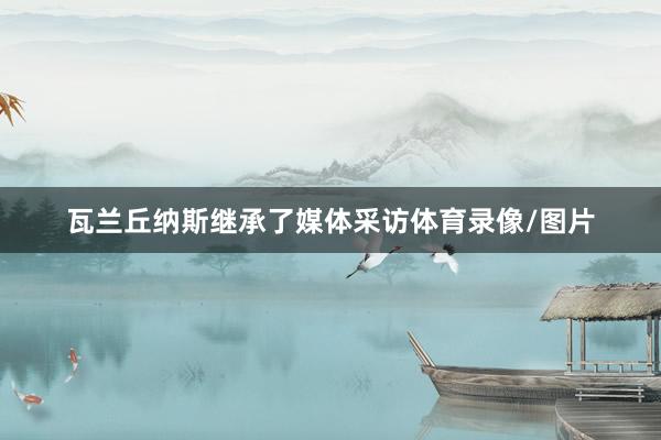 瓦兰丘纳斯继承了媒体采访体育录像/图片
