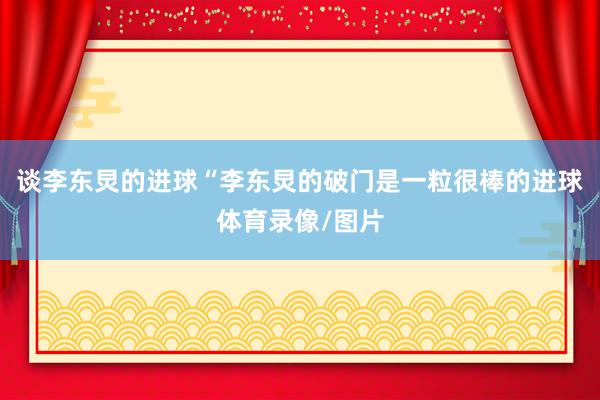 谈李东炅的进球“李东炅的破门是一粒很棒的进球体育录像/图片