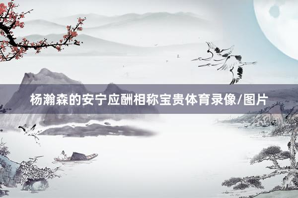 杨瀚森的安宁应酬相称宝贵体育录像/图片