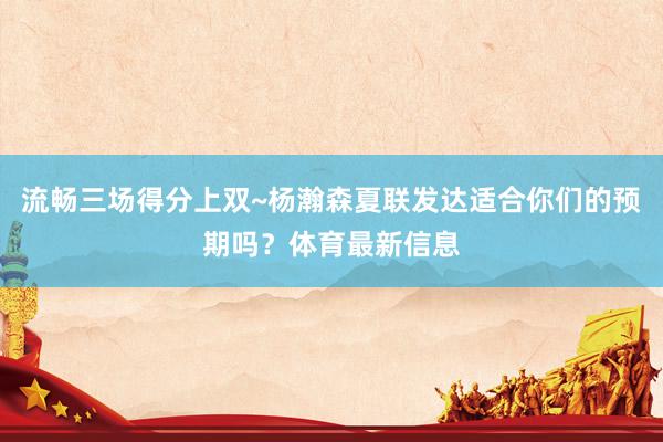 流畅三场得分上双~杨瀚森夏联发达适合你们的预期吗？体育最新信息