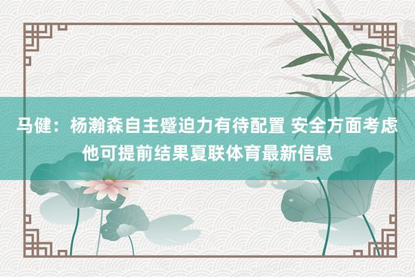 马健：杨瀚森自主蹙迫力有待配置 安全方面考虑他可提前结果夏联体育最新信息
