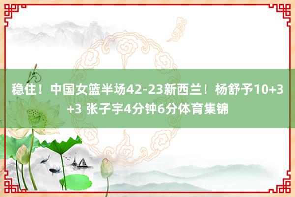 稳住！中国女篮半场42-23新西兰！杨舒予10+3+3 张子宇4分钟6分体育集锦