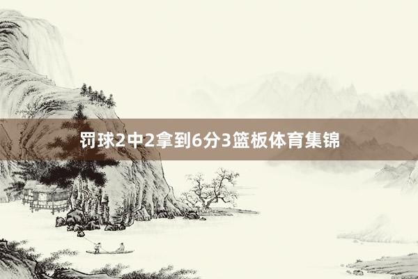 罚球2中2拿到6分3篮板体育集锦
