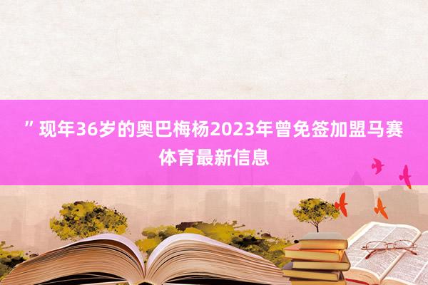 ”　　现年36岁的奥巴梅杨2023年曾免签加盟马赛体育最新信息