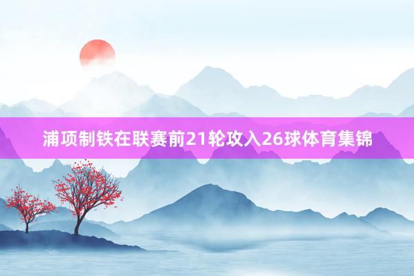 浦项制铁在联赛前21轮攻入26球体育集锦
