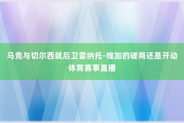 马竞与切尔西就后卫雷纳托-维加的磋商还是开动体育赛事直播