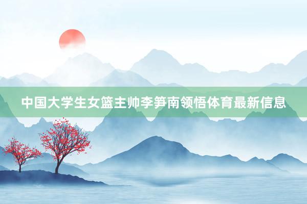 中国大学生女篮主帅李笋南领悟体育最新信息