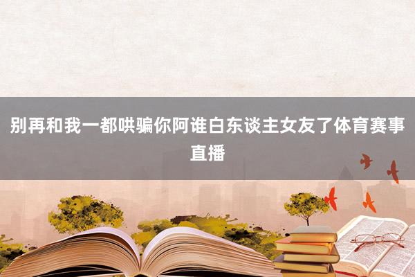 别再和我一都哄骗你阿谁白东谈主女友了体育赛事直播