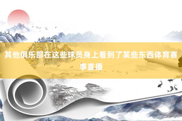 其他俱乐部在这些球员身上看到了某些东西体育赛事直播