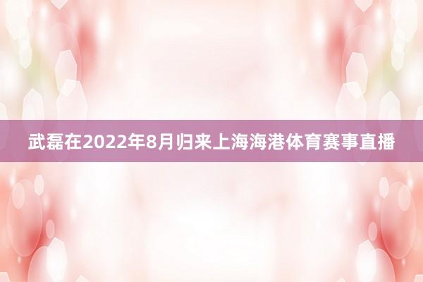 武磊在2022年8月归来上海海港体育赛事直播