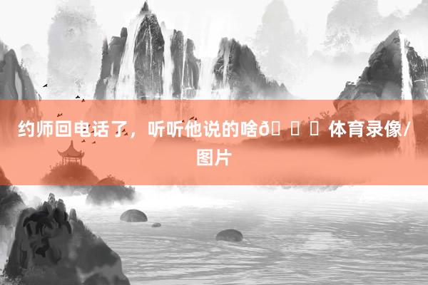 约师回电话了，听听他说的啥😘体育录像/图片