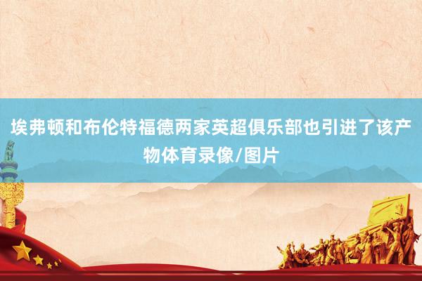 埃弗顿和布伦特福德两家英超俱乐部也引进了该产物体育录像/图片