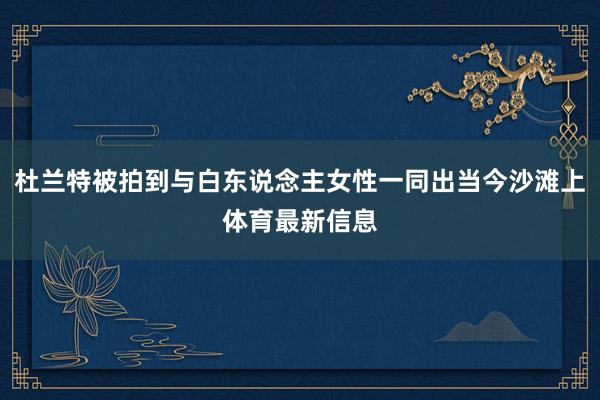 杜兰特被拍到与白东说念主女性一同出当今沙滩上体育最新信息