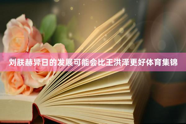 刘朕赫异日的发展可能会比王洪泽更好体育集锦