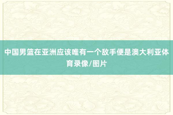 中国男篮在亚洲应该唯有一个敌手便是澳大利亚体育录像/图片