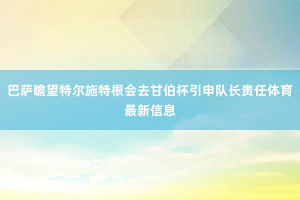 巴萨瞻望特尔施特根会去甘伯杯引申队长责任体育最新信息