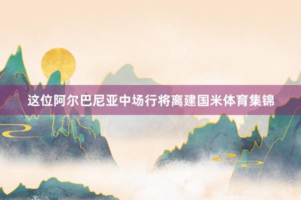 这位阿尔巴尼亚中场行将离建国米体育集锦