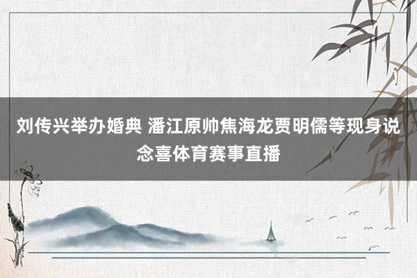 刘传兴举办婚典 潘江原帅焦海龙贾明儒等现身说念喜体育赛事直播
