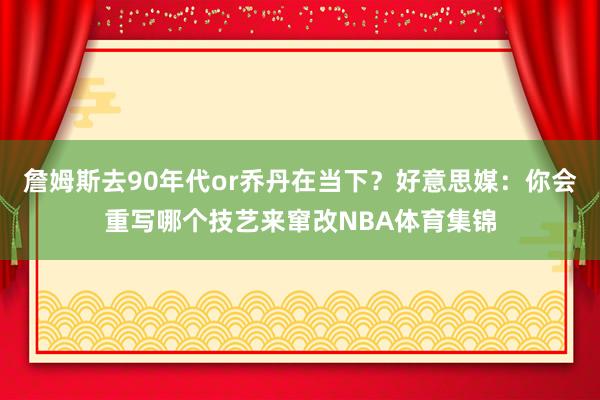 詹姆斯去90年代or乔丹在当下？好意思媒：你会重写哪个技艺来窜改NBA体育集锦