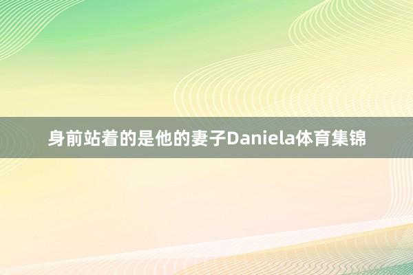 身前站着的是他的妻子Daniela体育集锦
