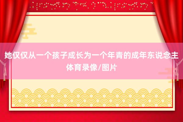 她仅仅从一个孩子成长为一个年青的成年东说念主体育录像/图片
