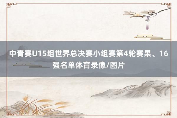 中青赛U15组世界总决赛小组赛第4轮赛果、16强名单体育录像/图片