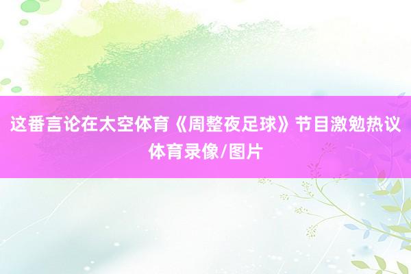 这番言论在太空体育《周整夜足球》节目激勉热议体育录像/图片