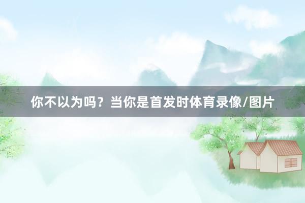 你不以为吗？当你是首发时体育录像/图片