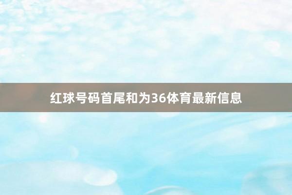 红球号码首尾和为36体育最新信息