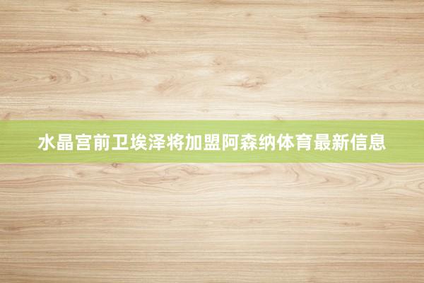 水晶宫前卫埃泽将加盟阿森纳体育最新信息