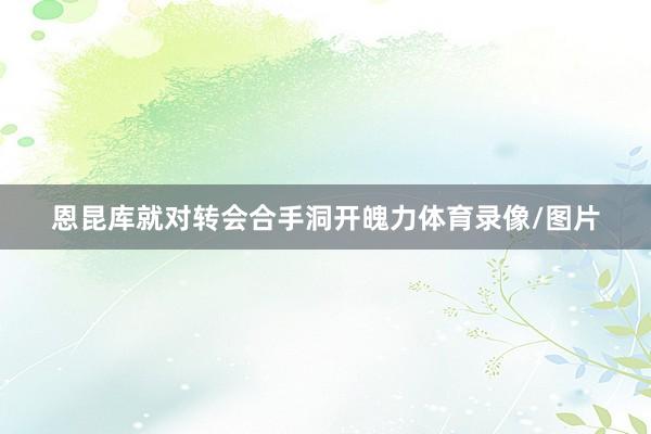 恩昆库就对转会合手洞开魄力体育录像/图片