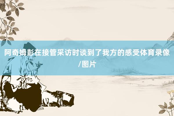 阿奇姆彭在接管采访时谈到了我方的感受体育录像/图片