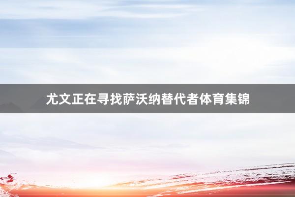 尤文正在寻找萨沃纳替代者体育集锦