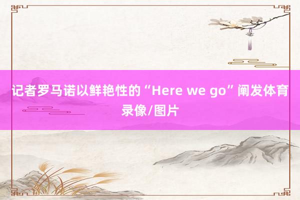 记者罗马诺以鲜艳性的“Here we go”阐发体育录像/图片