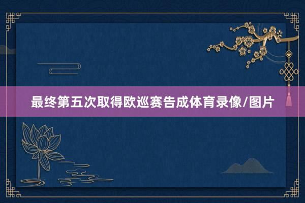 最终第五次取得欧巡赛告成体育录像/图片