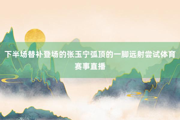 下半场替补登场的张玉宁弧顶的一脚远射尝试体育赛事直播