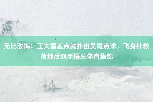 无比改悔！王大雷差点就扑出吴曦点球，飞身扑救落地后双手捂头体育集锦