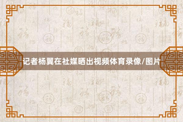 记者杨翼在社媒晒出视频体育录像/图片