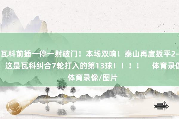 瓦科前插一停一射破门！本场双响！泰山再度扳平2-2申花！这是瓦科纠合7轮打入的第13球！！！！    体育录像/图片