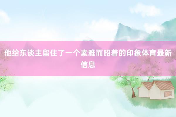 他给东谈主留住了一个素雅而昭着的印象体育最新信息