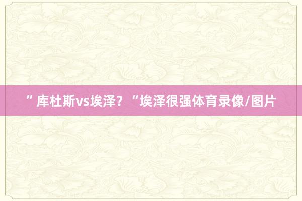 ”库杜斯vs埃泽？“埃泽很强体育录像/图片
