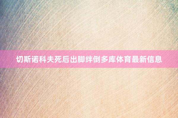 切斯诺科夫死后出脚绊倒多库体育最新信息