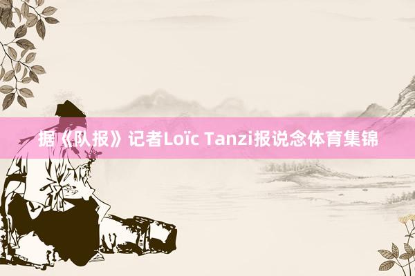 据《队报》记者Loïc Tanzi报说念体育集锦