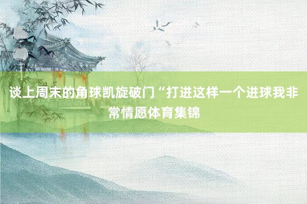 谈上周末的角球凯旋破门“打进这样一个进球我非常情愿体育集锦